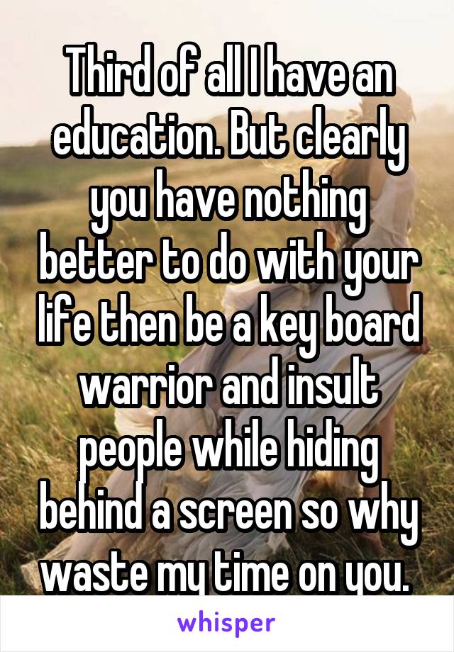 Third of all I have an education. But clearly you have nothing better to do with your life then be a key board warrior and insult people while hiding behind a screen so why waste my time on you. 