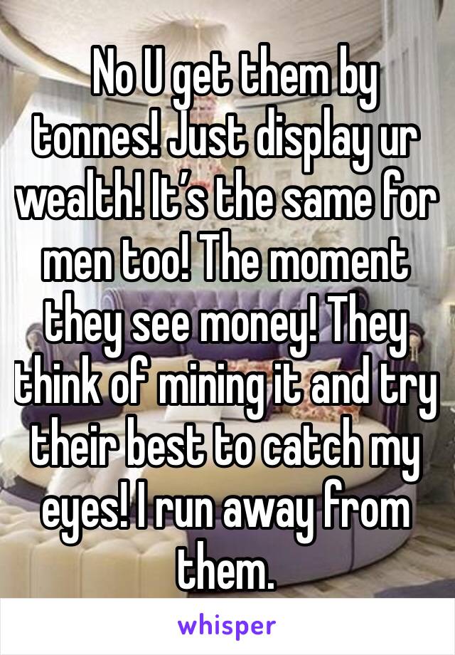   No U get them by tonnes! Just display ur wealth! It’s the same for men too! The moment they see money! They think of mining it and try their best to catch my eyes! I run away from them. 