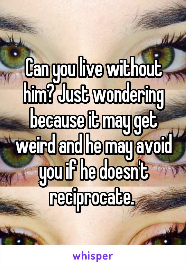 Can you live without him? Just wondering because it may get weird and he may avoid you if he doesn't reciprocate. 