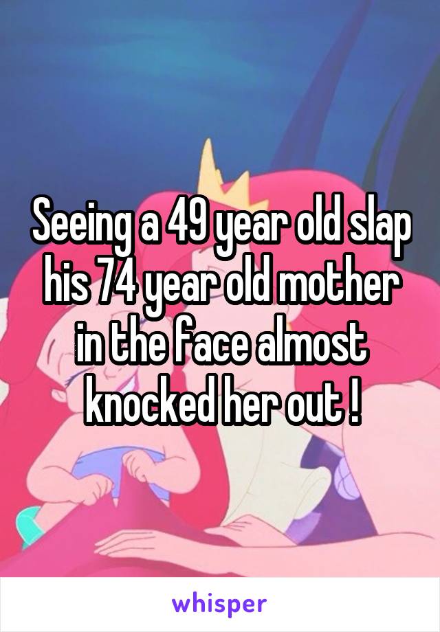 Seeing a 49 year old slap his 74 year old mother in the face almost knocked her out !