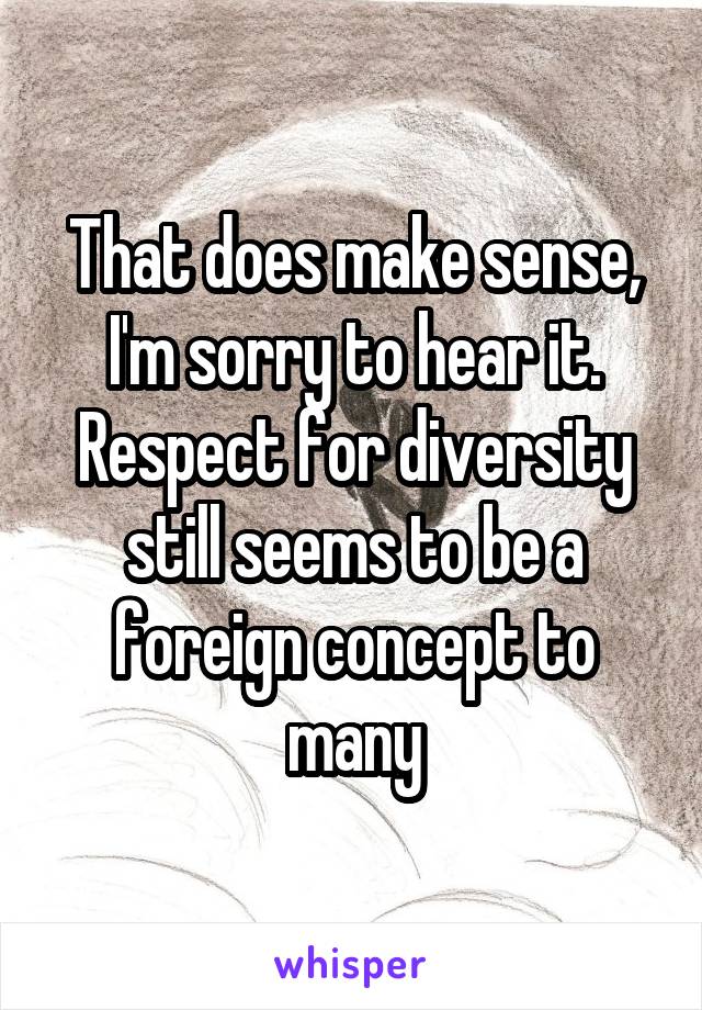 That does make sense, I'm sorry to hear it.
Respect for diversity still seems to be a foreign concept to many