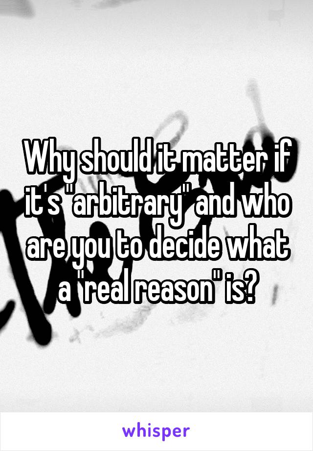 Why should it matter if it's "arbitrary" and who are you to decide what a "real reason" is?