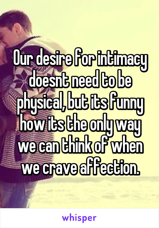 Our desire for intimacy doesnt need to be physical, but its funny how its the only way we can think of when we crave affection.