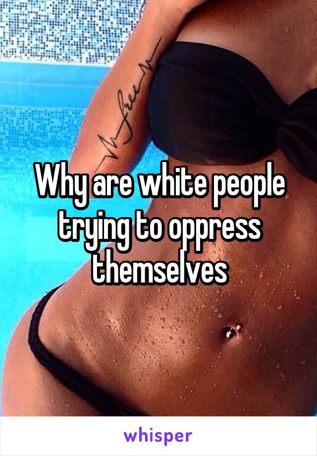 Why are white people trying to oppress themselves