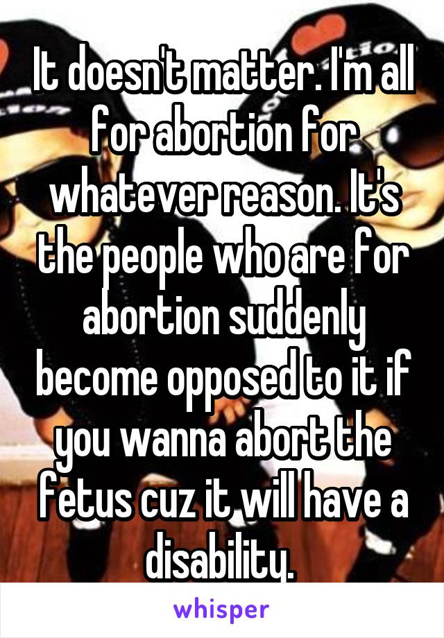 It doesn't matter. I'm all for abortion for whatever reason. It's the people who are for abortion suddenly become opposed to it if you wanna abort the fetus cuz it will have a disability. 