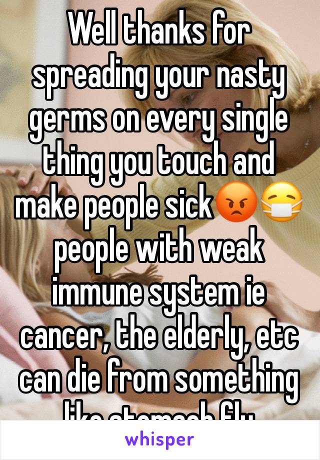 Well thanks for spreading your nasty germs on every single thing you touch and make people sick😡😷 people with weak immune system ie cancer, the elderly, etc can die from something like stomach flu