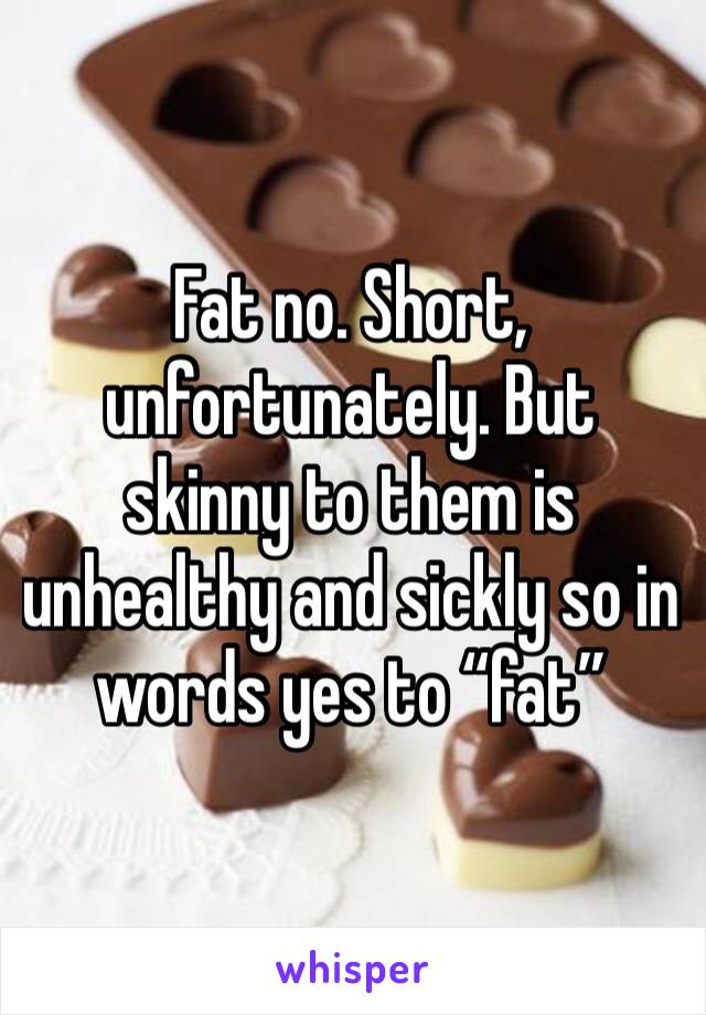 Fat no. Short, unfortunately. But skinny to them is unhealthy and sickly so in words yes to “fat” 