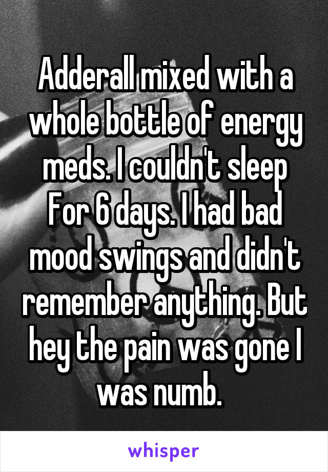 Adderall mixed with a whole bottle of energy meds. I couldn't sleep
For 6 days. I had bad mood swings and didn't remember anything. But hey the pain was gone I was numb.  