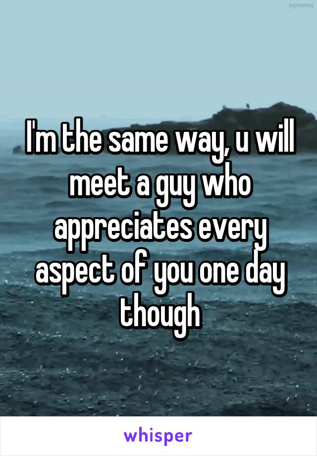 I'm the same way, u will meet a guy who appreciates every aspect of you one day though