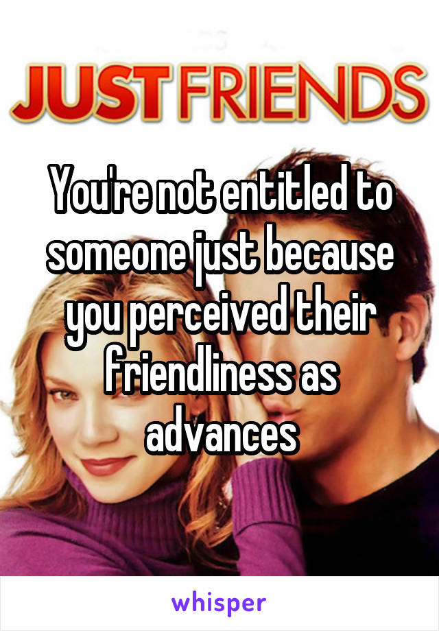 You're not entitled to someone just because you perceived their friendliness as advances