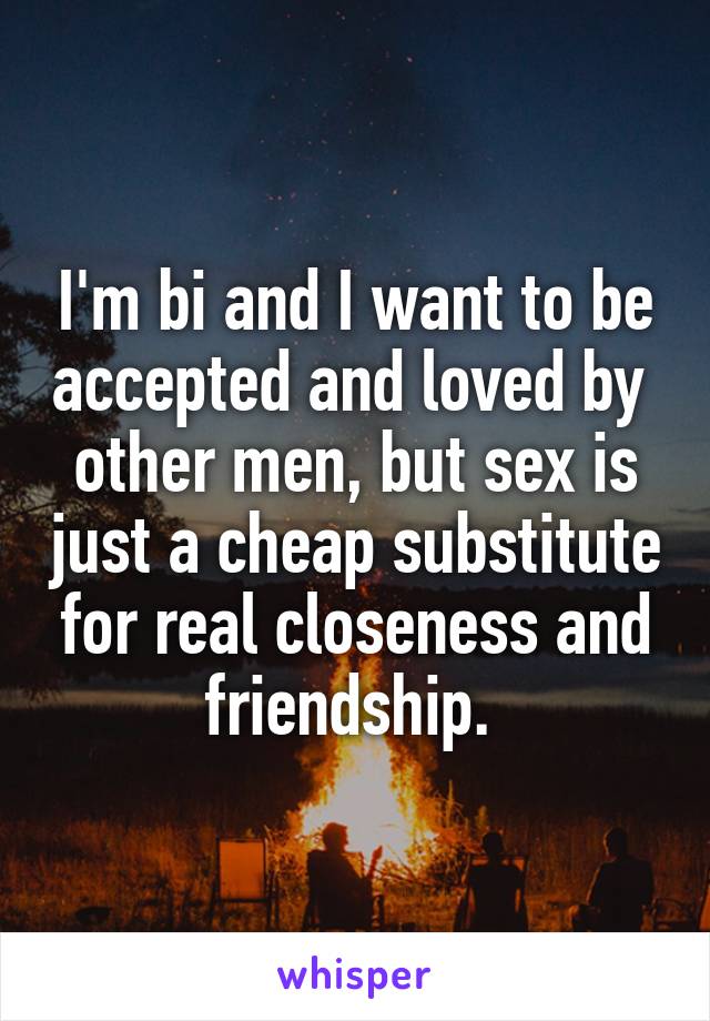 I'm bi and I want to be accepted and loved by  other men, but sex is just a cheap substitute for real closeness and friendship. 