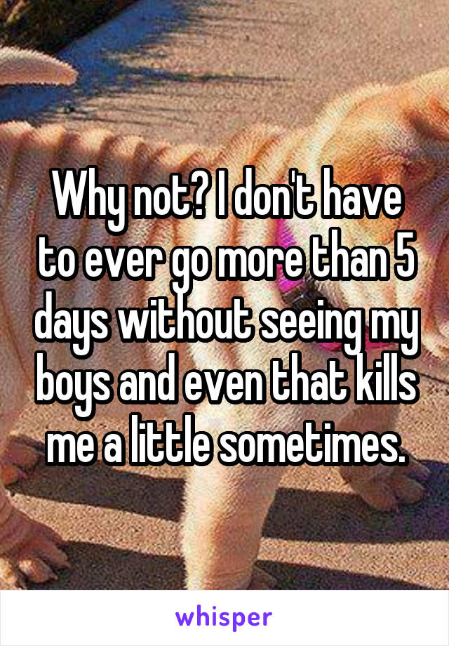 Why not? I don't have to ever go more than 5 days without seeing my boys and even that kills me a little sometimes.