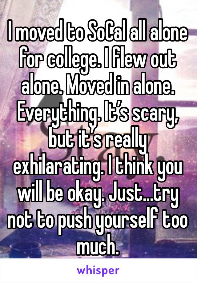 I moved to SoCal all alone for college. I flew out alone. Moved in alone. Everything. It’s scary, but it’s really exhilarating. I think you will be okay. Just...try not to push yourself too much.