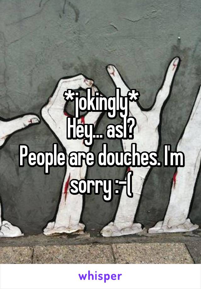 *jokingly*
Hey... asl?
People are douches. I'm sorry :-(