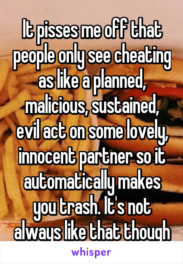 It pisses me off that people only see cheating as like a planned, malicious, sustained, evil act on some lovely, innocent partner so it automatically makes you trash. It's not always like that though