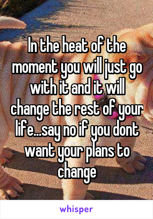 In the heat of the moment you will just go with it and it will change the rest of your life...say no if you dont want your plans to change