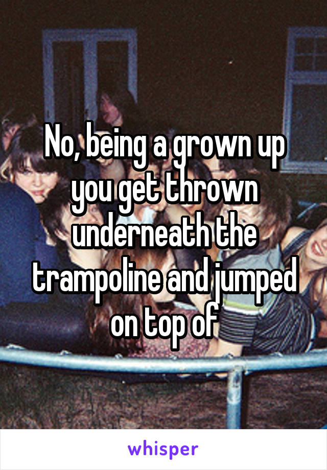 No, being a grown up you get thrown underneath the trampoline and jumped on top of
