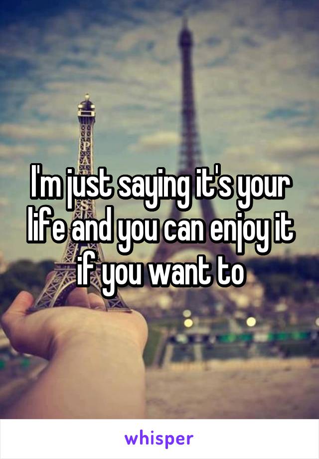 I'm just saying it's your life and you can enjoy it if you want to