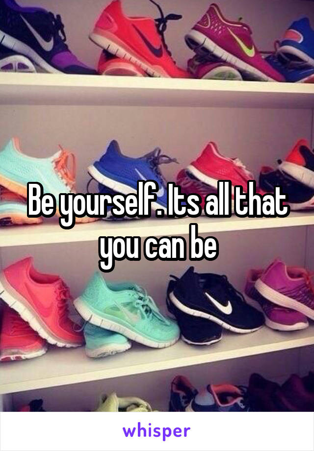 Be yourself. Its all that you can be