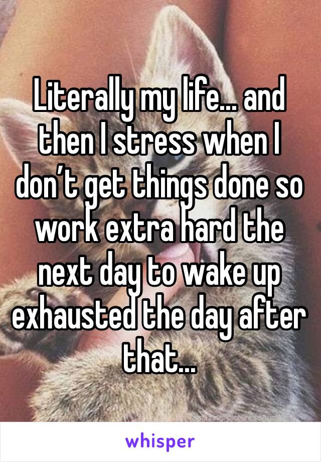 Literally my life... and then I stress when I don’t get things done so work extra hard the next day to wake up exhausted the day after that...