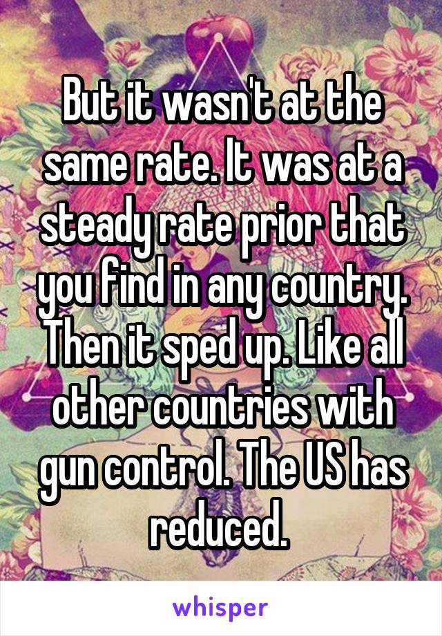 But it wasn't at the same rate. It was at a steady rate prior that you find in any country. Then it sped up. Like all other countries with gun control. The US has reduced. 