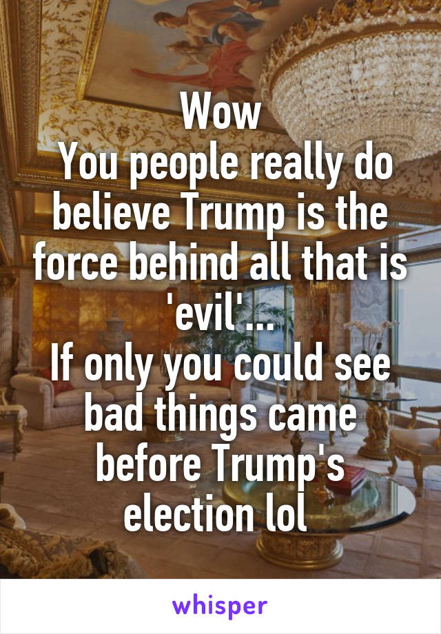 Wow
 You people really do believe Trump is the force behind all that is 'evil'...
If only you could see bad things came before Trump's election lol 