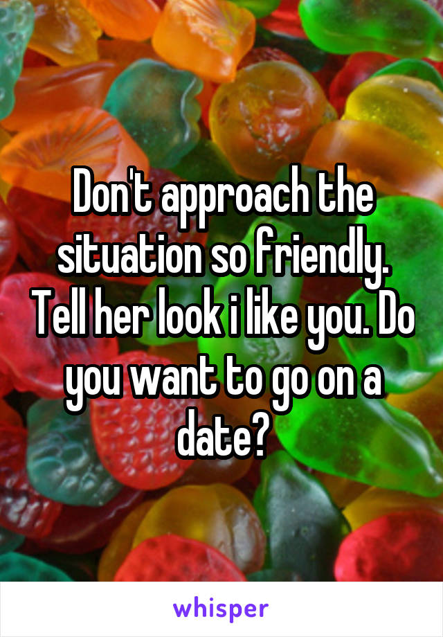 Don't approach the situation so friendly. Tell her look i like you. Do you want to go on a date?