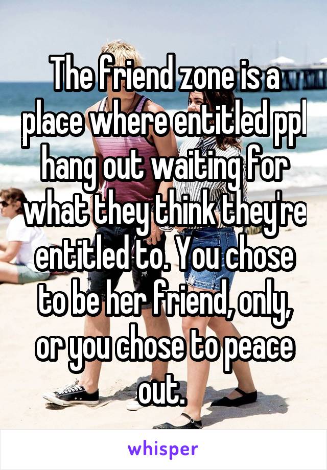 The friend zone is a place where entitled ppl hang out waiting for what they think they're entitled to. You chose to be her friend, only, or you chose to peace out. 