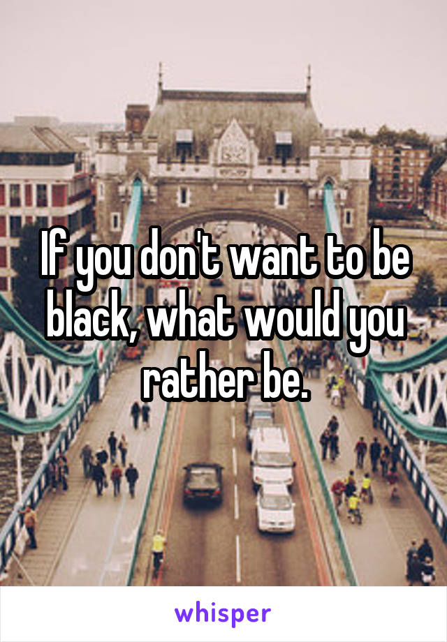 If you don't want to be black, what would you rather be.