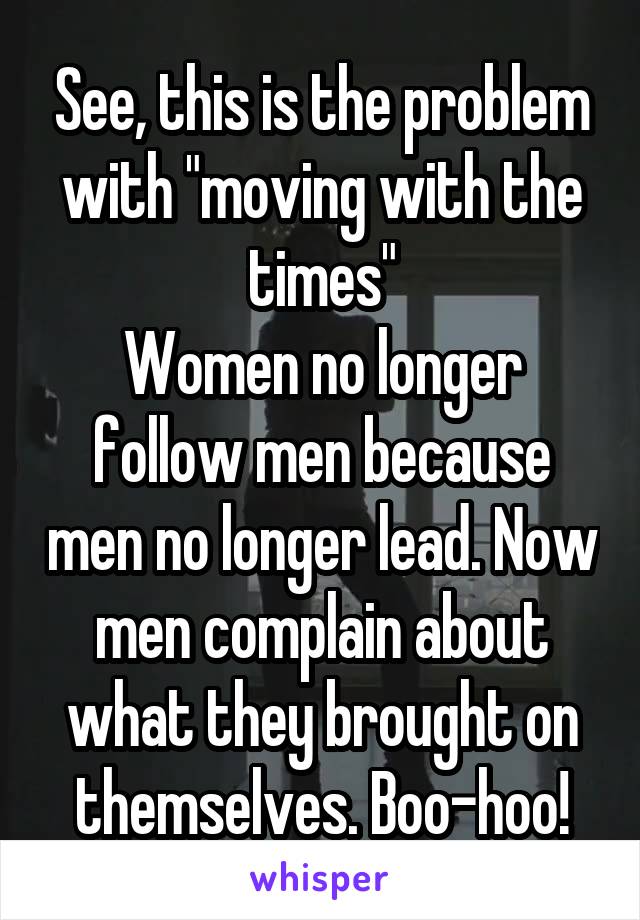 See, this is the problem with "moving with the times"
Women no longer follow men because men no longer lead. Now men complain about what they brought on themselves. Boo-hoo!