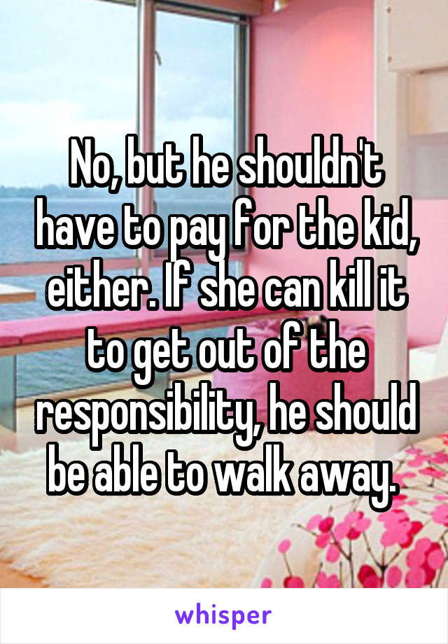 No, but he shouldn't have to pay for the kid, either. If she can kill it to get out of the responsibility, he should be able to walk away. 