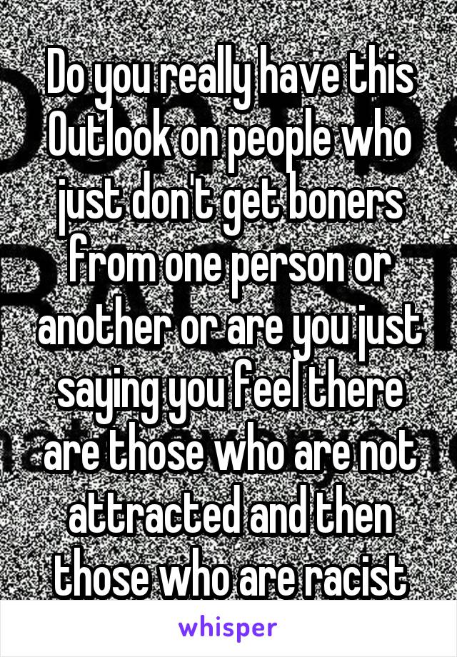 Do you really have this Outlook on people who just don't get boners from one person or another or are you just saying you feel there are those who are not attracted and then those who are racist