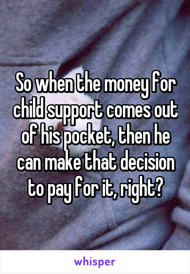 So when the money for child support comes out of his pocket, then he can make that decision to pay for it, right?