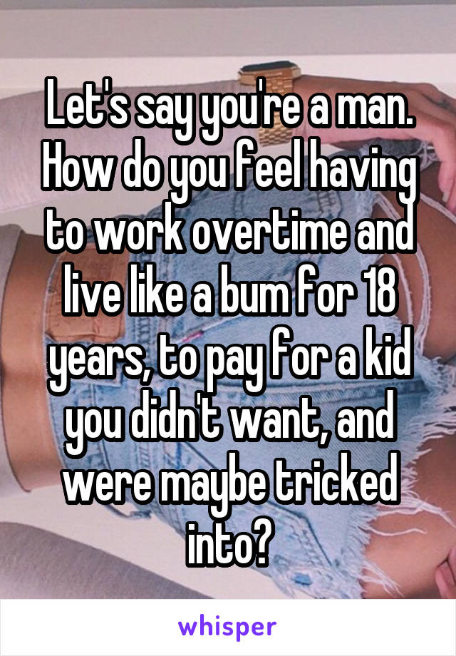 Let's say you're a man. How do you feel having to work overtime and live like a bum for 18 years, to pay for a kid you didn't want, and were maybe tricked into?