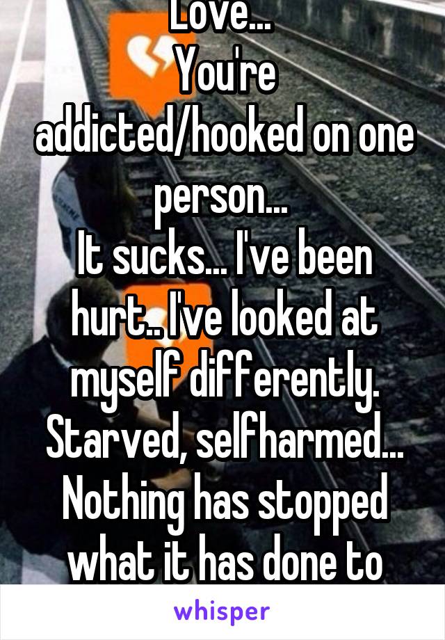 Love... 
You're addicted/hooked on one person... 
It sucks... I've been hurt.. I've looked at myself differently. Starved, selfharmed... Nothing has stopped what it has done to me...