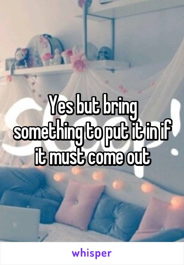 Yes but bring something to put it in if it must come out