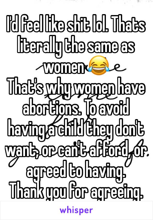 I'd feel like shit lol. Thats literally the same as women 😂
That's why women have abortions. To avoid having a child they don't want, or can't afford, or agreed to having.
Thank you for agreeing.