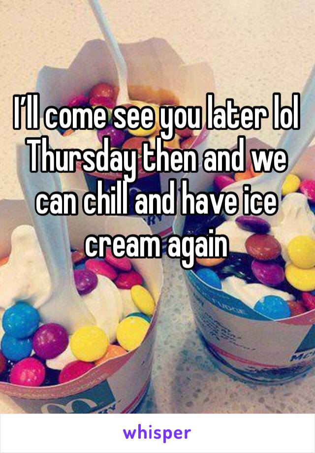 I’ll come see you later lol Thursday then and we can chill and have ice cream again 