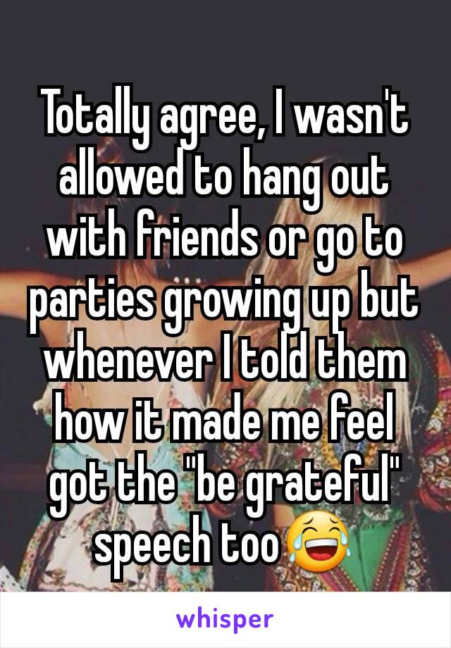 Totally agree, I wasn't allowed to hang out with friends or go to parties growing up but whenever I told them how it made me feel got the "be grateful" speech too😂