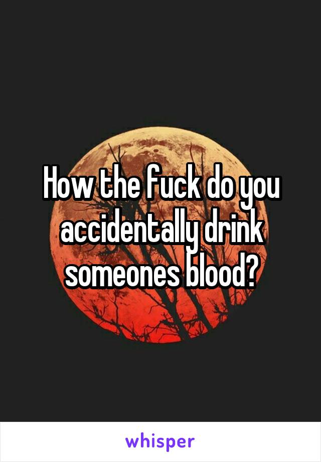 How the fuck do you accidentally drink someones blood?
