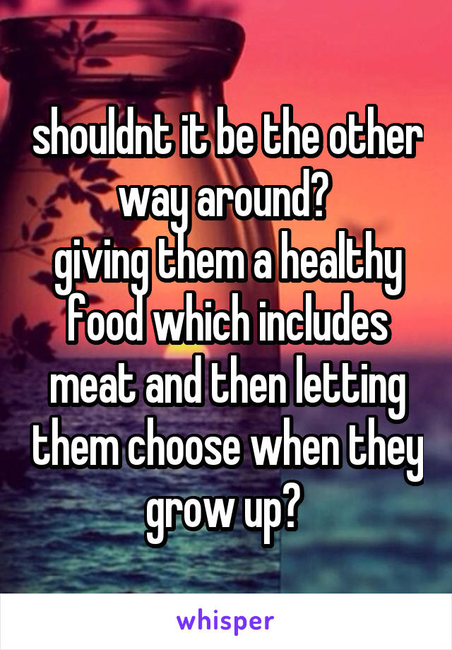 shouldnt it be the other way around? 
giving them a healthy food which includes meat and then letting them choose when they grow up? 