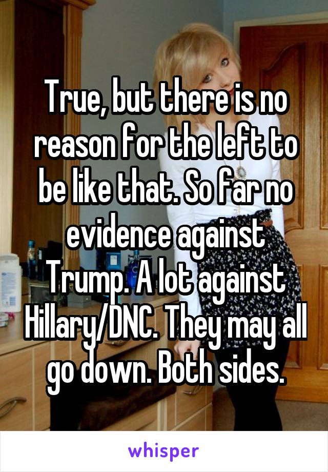 True, but there is no reason for the left to be like that. So far no evidence against Trump. A lot against Hillary/DNC. They may all go down. Both sides.