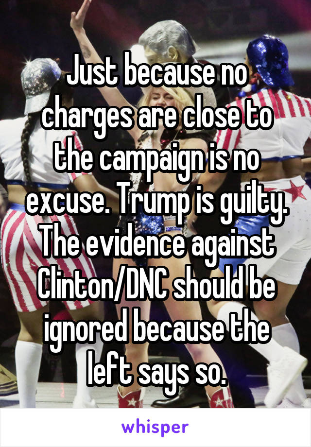 Just because no charges are close to the campaign is no excuse. Trump is guilty. The evidence against Clinton/DNC should be ignored because the left says so.