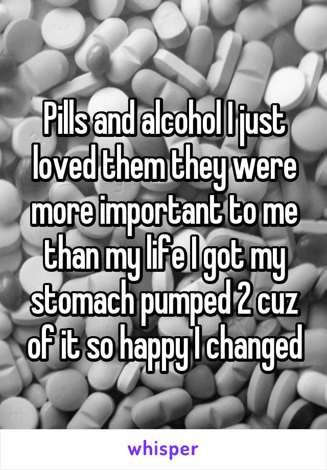 Pills and alcohol I just loved them they were more important to me than my life I got my stomach pumped 2 cuz of it so happy I changed