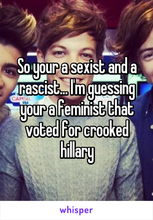 So your a sexist and a rascist... I'm guessing your a feminist that voted for crooked hillary