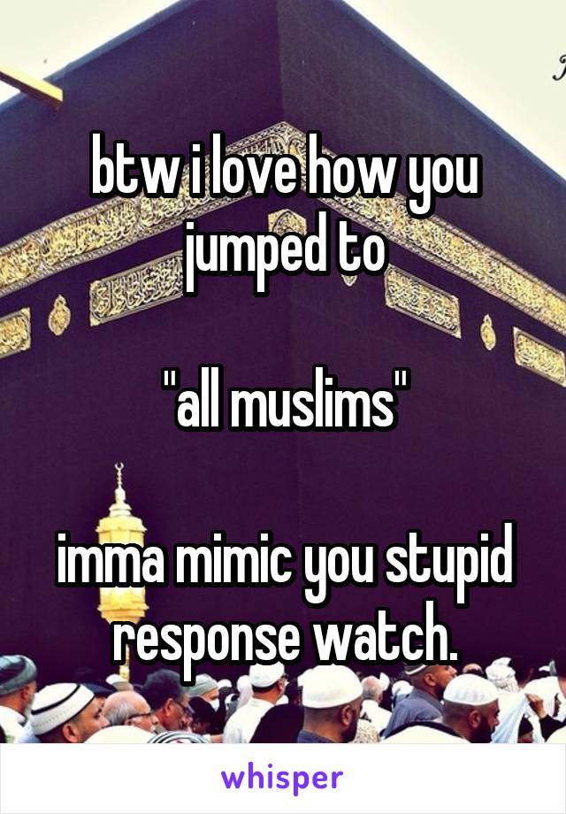 btw i love how you jumped to

"all muslims"

imma mimic you stupid response watch.