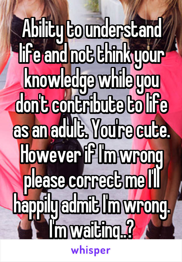 Ability to understand life and not think your knowledge while you don't contribute to life as an adult. You're cute. However if I'm wrong please correct me I'll happily admit I'm wrong. I'm waiting..?