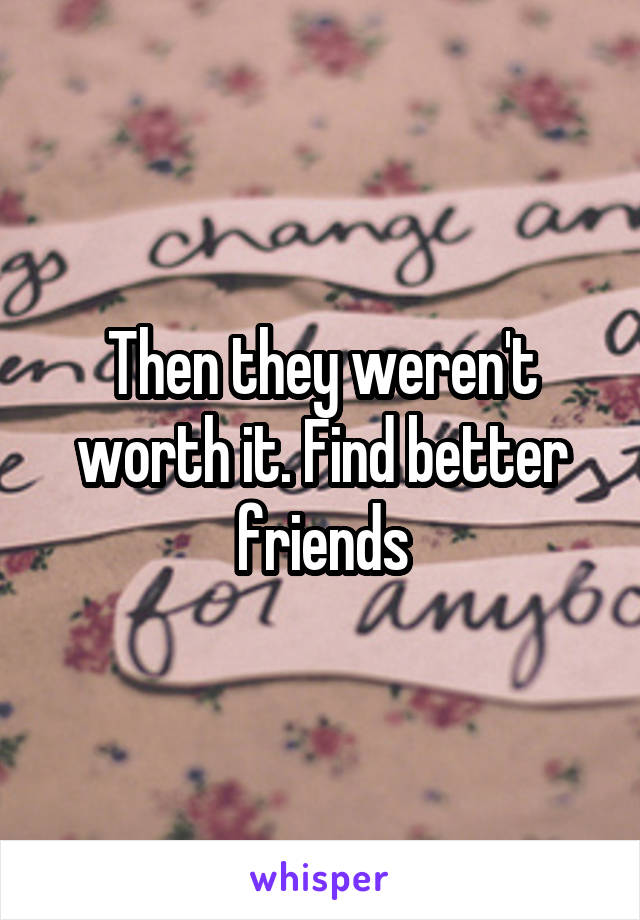 Then they weren't worth it. Find better friends