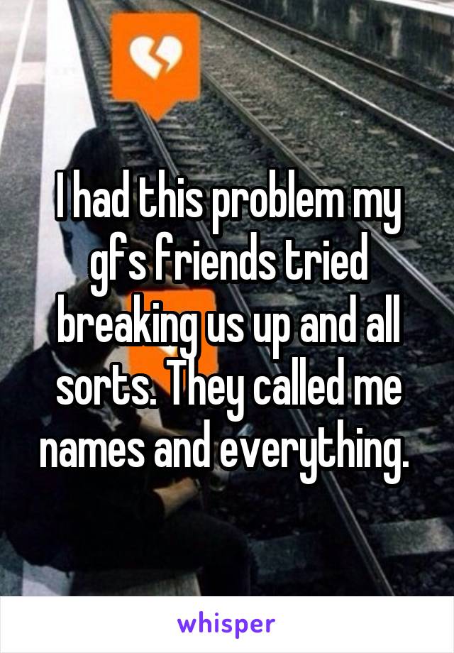 I had this problem my gfs friends tried breaking us up and all sorts. They called me names and everything. 