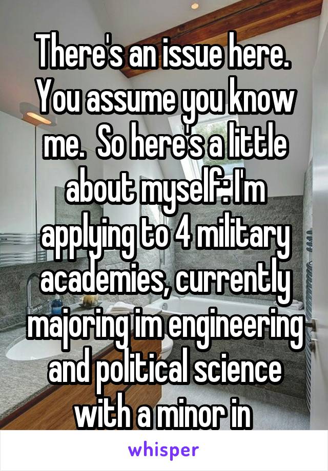 There's an issue here.  You assume you know me.  So here's a little about myself: I'm applying to 4 military academies, currently majoring im engineering and political science with a minor in 